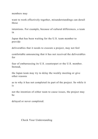members may
want to work effectively together, misunderstandings can derail
those
intentions. For example, because of cultural differences, a team
in
Japan that has been waiting for the U.S. team member to
provide
deliverables that it needs to execute a project, may not feel
comfortable announcing that it has not received the deliverables
for
fear of embarrassing its U.S. counterpart or the U.S. member.
Instead,
the Japan team may try to delay the weekly meeting or give
other reasons
as to why it has not completed its part of the project. So while it
is
not the intention of either team to cause issues, the project may
be
delayed or never completed.
Check Your Understanding
 