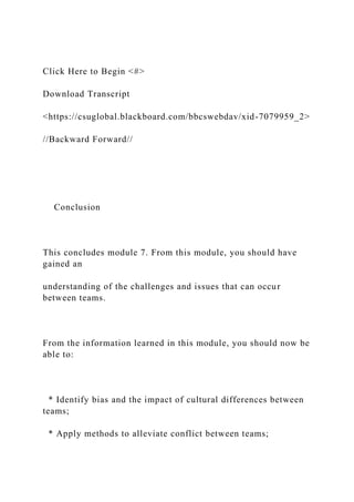 Click Here to Begin <#>
Download Transcript
<https://csuglobal.blackboard.com/bbcswebdav/xid-7079959_2>
//Backward Forward//
Conclusion
This concludes module 7. From this module, you should have
gained an
understanding of the challenges and issues that can occur
between teams.
From the information learned in this module, you should now be
able to:
* Identify bias and the impact of cultural differences between
teams;
* Apply methods to alleviate conflict between teams;
 
