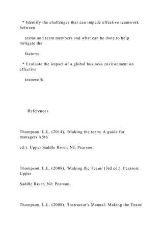* Identify the challenges that can impede effective teamwork
between
teams and team members and what can be done to help
mitigate the
factors;
* Evaluate the impact of a global business environment on
effective
teamwork.
References
Thompson, L.L. (2014). /Making the team: A guide for
managers /(5th
ed.). Upper Saddle River, NJ: Pearson.
Thompson, L.L. (2008). /Making the Team/ (3rd ed.). Pearson:
Upper
Saddle River, NJ: Pearson.
Thompson, L.L. (2008). /Instructor's Manual: Making the Team/
 
