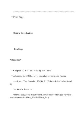 ------------------------------------------------------------------------
* Print Page
Module Introduction
Readings
*Required*
* Chapter 10 & 11 in /Making the Team/
* Johnson, D. (2001, July). Society: Investing in human
relations. /The Futurist, 35/(4), 9. (This article can be found
in
the Article Reserve
<https://csuglobal.blackboard.com/bbcswebdav/pid-450299-
dt-content-rid-19909_5/xid-19909_5>.)
 
