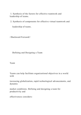 1. Synthesis of the factors for effective teamwork and
leadership of teams.
2. Synthesis of components for effective virtual teamwork and
leadership of teams.
//Backward Forward//
Defining and Designing a Team
Team
Teams can help facilitate organizational objectives in a world
with
increasing globalization, rapid technological advancements, and
dynamic
market conditions. Defining and designing a team for
productivity and
effectiveness considers:
 