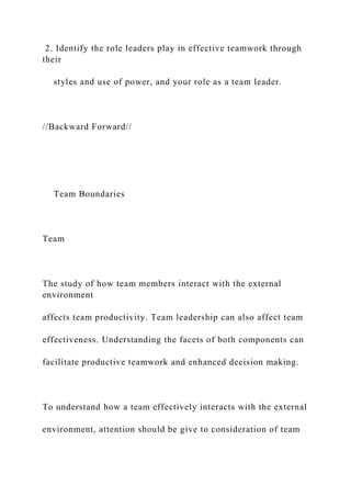 2. Identify the role leaders play in effective teamwork through
their
styles and use of power, and your role as a team leader.
//Backward Forward//
Team Boundaries
Team
The study of how team members interact with the external
environment
affects team productivity. Team leadership can also affect team
effectiveness. Understanding the facets of both components can
facilitate productive teamwork and enhanced decision making.
To understand how a team effectively interacts with the external
environment, attention should be give to consideration of team
 