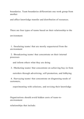 boundaries. Team boundaries differentiate one work group from
another
and affect knowledge transfer and distribution of resources.
There are four types of teams based on their relationship to the
environment:
1. /Insulating teams/ that are mostly sequestered from the
environment
2. /Broadcasting teams/ that concentrate on their internal
processes
and inform others what they are doing
3. /Marketing teams/ that concentrate on achieving buy-in from
outsiders through advertising, self-promotion, and lobbying
4. /Surveying teams/ that concentrate on diagnosing needs of
customers,
experimenting with solutions, and revising their knowledge
Organizations should avoid hidden costs of team-to-
environment
relationships that include:
 