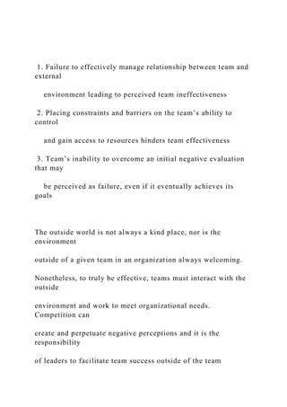 1. Failure to effectively manage relationship between team and
external
environment leading to perceived team ineffectiveness
2. Placing constraints and barriers on the team’s ability to
control
and gain access to resources hinders team effectiveness
3. Team’s inability to overcome an initial negative evaluation
that may
be perceived as failure, even if it eventually achieves its
goals
The outside world is not always a kind place, nor is the
environment
outside of a given team in an organization always welcoming.
Nonetheless, to truly be effective, teams must interact with the
outside
environment and work to meet organizational needs.
Competition can
create and perpetuate negative perceptions and it is the
responsibility
of leaders to facilitate team success outside of the team
 