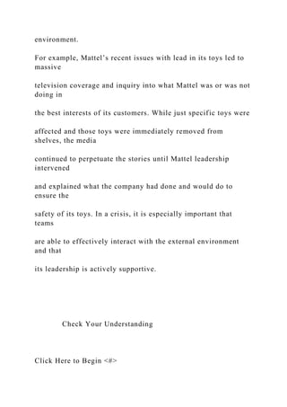 environment.
For example, Mattel’s recent issues with lead in its toys led to
massive
television coverage and inquiry into what Mattel was or was not
doing in
the best interests of its customers. While just specific toys were
affected and those toys were immediately removed from
shelves, the media
continued to perpetuate the stories until Mattel leadership
intervened
and explained what the company had done and would do to
ensure the
safety of its toys. In a crisis, it is especially important that
teams
are able to effectively interact with the external environment
and that
its leadership is actively supportive.
Check Your Understanding
Click Here to Begin <#>
 