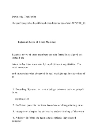 Download Transcript
<https://csuglobal.blackboard.com/bbcswebdav/xid-7079950_2>
External Roles of Team Members
External roles of team members are not formally assigned but
instead are
taken on by team members by implicit team negotiation. The
most common
and important roles observed in real workgroups include that of
a:
1. Boundary Spanner: acts as a bridge between units or people
in an
organization
2. Bufferer: protects the team from bad or disappointing news
3. Interpreter: shapes the collective understanding of the team
4. Advisor: informs the team about options they should
consider
 