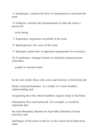 5. Gatekeeper: controls the flow of information to and from the
team
6. Lobbyist: controls the interpretation of what the team is
perceived
to be doing
7. Negotiator: negotiates on behalf of the team
8. Spokesperson: the voice of the team
9. Strategist: plans how to approach management for resources
10. Coordinator: arranges formal or informal communication
with other
people or outside teams
In the real world, these roles exist and function to both help and
hinder team performance. As a leader or a team member,
understanding and
recognizing the roles which members acquire helps to facilitate
information flow and teamwork. For example, it would be
important that
the team Boundary Spanner be kept fully informed of team
activities and
challenges of the team so that he or she could solicit help from
other
 