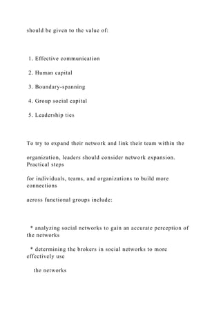 should be given to the value of:
1. Effective communication
2. Human capital
3. Boundary-spanning
4. Group social capital
5. Leadership ties
To try to expand their network and link their team within the
organization, leaders should consider network expansion.
Practical steps
for individuals, teams, and organizations to build more
connections
across functional groups include:
* analyzing social networks to gain an accurate perception of
the networks
* determining the brokers in social networks to more
effectively use
the networks
 
