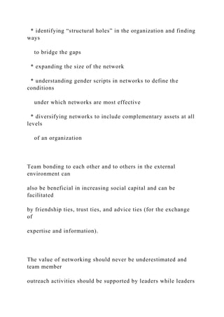 * identifying “structural holes” in the organization and finding
ways
to bridge the gaps
* expanding the size of the network
* understanding gender scripts in networks to define the
conditions
under which networks are most effective
* diversifying networks to include complementary assets at all
levels
of an organization
Team bonding to each other and to others in the external
environment can
also be beneficial in increasing social capital and can be
facilitated
by friendship ties, trust ties, and advice ties (for the exchange
of
expertise and information).
The value of networking should never be underestimated and
team member
outreach activities should be supported by leaders while leaders
 