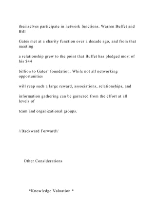 themselves participate in network functions. Warren Buffet and
Bill
Gates met at a charity function over a decade ago, and from that
meeting
a relationship grew to the point that Buffet has pledged most of
his $44
billion to Gates’ foundation. While not all networking
opportunities
will reap such a large reward, associations, relationships, and
information gathering can be garnered from the effort at all
levels of
team and organizational groups.
//Backward Forward//
Other Considerations
*Knowledge Valuation *
 