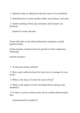 1. Specific tasks or objectives that the team is to accomplish
2. Identification of team member skills, motivations, and roles
3. Understanding of how pay structures and rewards can
facilitate
productive team outcome
Teams that plan or develop performance strategies usually
perform better
if they preplan and plan between periods of task completion.
/Planning
should consider/:
1. Is the goal clearly defined?
2. How much authority does the team have to manage its own
work?
3. What is the focus of work the team will do?
4. What is the degree of task interdependence among team
members?
5. Is there a correct solution that can be readily demonstrated
and
communicated to members?
 