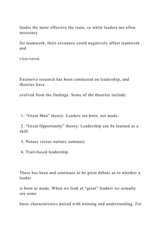 leader the more effective the team, so while leaders are often
necessary
for teamwork, their existence could negatively affect teamwork
and
vice-versa.
Extensive research has been conducted on leadership, and
theories have
evolved from the findings. Some of the theories include:
1. “Great Man” theory: Leaders are born, not made.
2. “Great Opportunity” theory: Leadership can be learned as a
skill
3. Nature versus nurture summary
4. Trait-based leadership.
There has been and continues to be great debate as to whether a
leader
is born or made. When we look at “great” leaders we actually
see some
basic characteristics paired with training and understanding. For
 