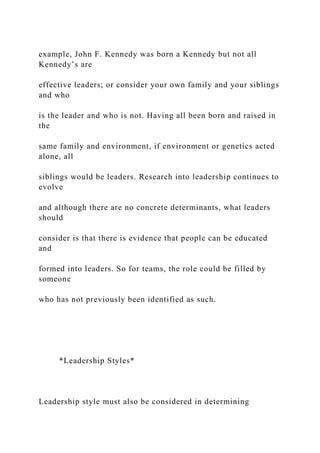 example, John F. Kennedy was born a Kennedy but not all
Kennedy’s are
effective leaders; or consider your own family and your siblings
and who
is the leader and who is not. Having all been born and raised in
the
same family and environment, if environment or genetics acted
alone, all
siblings would be leaders. Research into leadership continues to
evolve
and although there are no concrete determinants, what leaders
should
consider is that there is evidence that people can be educated
and
formed into leaders. So for teams, the role could be filled by
someone
who has not previously been identified as such.
*Leadership Styles*
Leadership style must also be considered in determining
 
