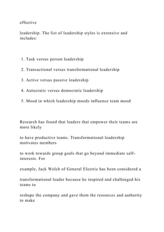 effective
leadership. The list of leadership styles is extensive and
includes:
1. Task versus person leadership
2. Transactional versus transformational leadership
3. Active versus passive leadership
4. Autocratic versus democratic leadership
5. Mood in which leadership moods influence team mood
Research has found that leaders that empower their teams are
more likely
to have productive teams. Transformational leadership
motivates members
to work towards group goals that go beyond immediate self-
interests. For
example, Jack Welch of General Electric has been considered a
transformational leader because he inspired and challenged his
teams to
reshape the company and gave them the resources and authority
to make
 