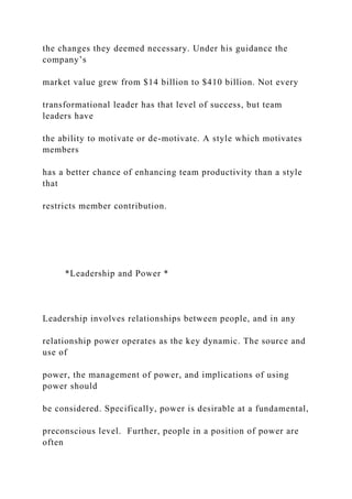 the changes they deemed necessary. Under his guidance the
company’s
market value grew from $14 billion to $410 billion. Not every
transformational leader has that level of success, but team
leaders have
the ability to motivate or de-motivate. A style which motivates
members
has a better chance of enhancing team productivity than a style
that
restricts member contribution.
*Leadership and Power *
Leadership involves relationships between people, and in any
relationship power operates as the key dynamic. The source and
use of
power, the management of power, and implications of using
power should
be considered. Specifically, power is desirable at a fundamental,
preconscious level. Further, people in a position of power are
often
 