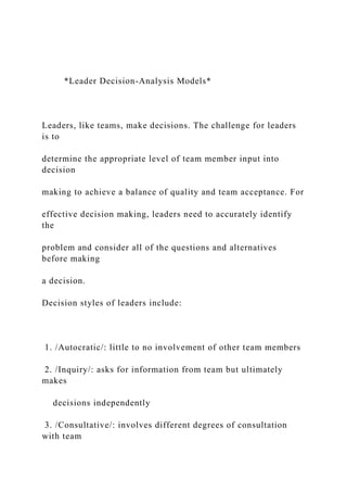*Leader Decision-Analysis Models*
Leaders, like teams, make decisions. The challenge for leaders
is to
determine the appropriate level of team member input into
decision
making to achieve a balance of quality and team acceptance. For
effective decision making, leaders need to accurately identify
the
problem and consider all of the questions and alternatives
before making
a decision.
Decision styles of leaders include:
1. /Autocratic/: little to no involvement of other team members
2. /Inquiry/: asks for information from team but ultimately
makes
decisions independently
3. /Consultative/: involves different degrees of consultation
with team
 