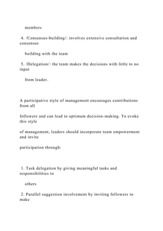 members
4. /Consensus-building/: involves extensive consultation and
consensus
building with the team
5. /Delegation/: the team makes the decisions with little to no
input
from leader.
A participative style of management encourages contributions
from all
followers and can lead to optimum decision-making. To evoke
this style
of management, leaders should incorporate team empowerment
and invite
participation through:
1. Task delegation by giving meaningful tasks and
responsibilities to
others
2. Parallel suggestion involvement by inviting followers to
make
 