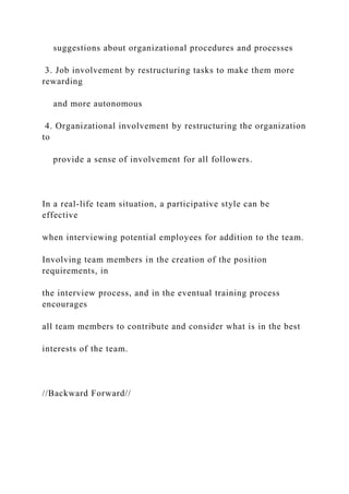 suggestions about organizational procedures and processes
3. Job involvement by restructuring tasks to make them more
rewarding
and more autonomous
4. Organizational involvement by restructuring the organization
to
provide a sense of involvement for all followers.
In a real-life team situation, a participative style can be
effective
when interviewing potential employees for addition to the team.
Involving team members in the creation of the position
requirements, in
the interview process, and in the eventual training process
encourages
all team members to contribute and consider what is in the best
interests of the team.
//Backward Forward//
 