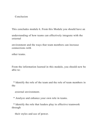 Conclusion
This concludes module 6. From this Module you should have an
understanding of how teams can effectively integrate with the
external
environment and the ways that team members can increase
connections with
other teams.
From the information learned in this module, you should now be
able to:
* Identify the role of the team and the role of team members in
the
external environment.
* Analyze and enhance your own role in teams.
* Identify the role that leaders play in effective teamwork
through
their styles and use of power.
 