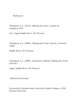 References
Thompson, L.L. (2014). /Making the team: A guide for
managers /(5th
ed.). Upper Saddle River, NJ: Pearson.
Thompson, L.L. (2008). /Making the Team/ (3rd ed.). Pearson:
Upper
Saddle River, NJ: Pearson.
Thompson, L.L. (2008). /Instructor's Manual: Making the Team/
(3rd ed.).
Upper Saddle River, NJ: Pearson.
//Backward Forward//
Powered by Colorado State University Global Campus, a CSU
System University
 