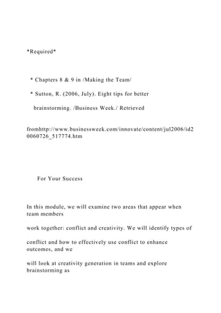*Required*
* Chapters 8 & 9 in /Making the Team/
* Sutton, R. (2006, July). Eight tips for better
brainstorming. /Business Week./ Retrieved
fromhttp://www.businessweek.com/innovate/content/jul2006/id2
0060726_517774.htm
For Your Success
In this module, we will examine two areas that appear when
team members
work together: conflict and creativity. We will identify types of
conflict and how to effectively use conflict to enhance
outcomes, and we
will look at creativity generation in teams and explore
brainstorming as
 