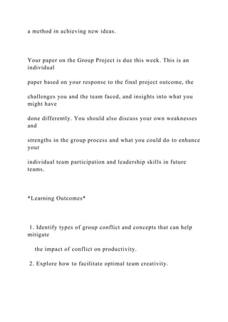 a method in achieving new ideas.
Your paper on the Group Project is due this week. This is an
individual
paper based on your response to the final project outcome, the
challenges you and the team faced, and insights into what you
might have
done differently. You should also discuss your own weaknesses
and
strengths in the group process and what you could do to enhance
your
individual team participation and leadership skills in future
teams.
*Learning Outcomes*
1. Identify types of group conflict and concepts that can help
mitigate
the impact of conflict on productivity.
2. Explore how to facilitate optimal team creativity.
 