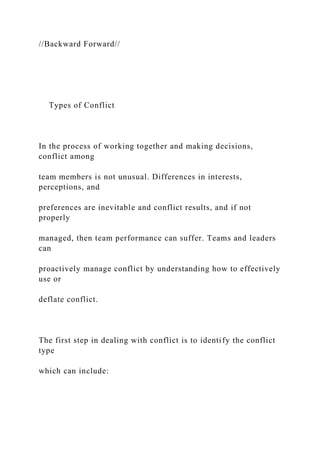//Backward Forward//
Types of Conflict
In the process of working together and making decisions,
conflict among
team members is not unusual. Differences in interests,
perceptions, and
preferences are inevitable and conflict results, and if not
properly
managed, then team performance can suffer. Teams and leaders
can
proactively manage conflict by understanding how to effectively
use or
deflate conflict.
The first step in dealing with conflict is to identify the conflict
type
which can include:
 