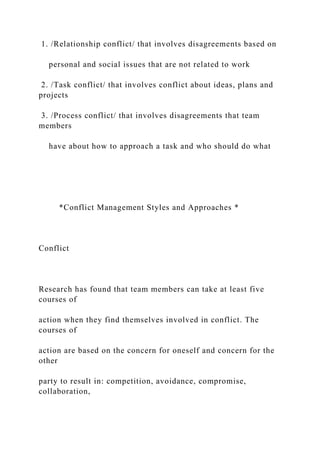 1. /Relationship conflict/ that involves disagreements based on
personal and social issues that are not related to work
2. /Task conflict/ that involves conflict about ideas, plans and
projects
3. /Process conflict/ that involves disagreements that team
members
have about how to approach a task and who should do what
*Conflict Management Styles and Approaches *
Conflict
Research has found that team members can take at least five
courses of
action when they find themselves involved in conflict. The
courses of
action are based on the concern for oneself and concern for the
other
party to result in: competition, avoidance, compromise,
collaboration,
 