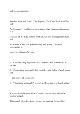and accommodation.
Another approach is the *Contingency Theory of Task Conflict
and
Performance*. In this approach, teams views team performance
as a
function of the type of task conflict, conflict management style,
and
the nature of the task performed by the group. The three
approaches to
managing this conflict are:
1. /Collaborating approach/ that considers the interests of all
parties
2. /Contending approach/ that considers the rights of each party
and
the power of each party
3. */Avoiding approach/* in which all parties avoid each other.
Wageman and Donnenfelds’ Conflict Intervention Model is
another model.
This model identifies interventions to improve the conflict
 