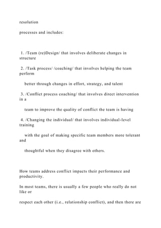 resolution
processes and includes:
1. /Team (re)Design/ that involves deliberate changes in
structure
2. /Task process/ /coaching/ that involves helping the team
perform
better through changes in effort, strategy, and talent
3. /Conflict process coaching/ that involves direct intervention
in a
team to improve the quality of conflict the team is having
4. /Changing the individual/ that involves individual-level
training
with the goal of making specific team members more tolerant
and
thoughtful when they disagree with others.
How teams address conflict impacts their performance and
productivity.
In most teams, there is usually a few people who really do not
like or
respect each other (i.e., relationship conflict), and then there are
 