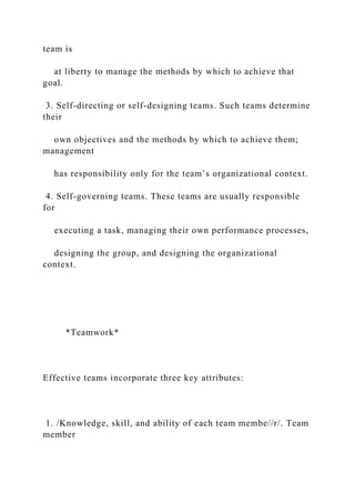 team is
at liberty to manage the methods by which to achieve that
goal.
3. Self-directing or self-designing teams. Such teams determine
their
own objectives and the methods by which to achieve them;
management
has responsibility only for the team’s organizational context.
4. Self-governing teams. These teams are usually responsible
for
executing a task, managing their own performance processes,
designing the group, and designing the organizational
context.
*Teamwork*
Effective teams incorporate three key attributes:
1. /Knowledge, skill, and ability of each team membe//r/. Team
member
 