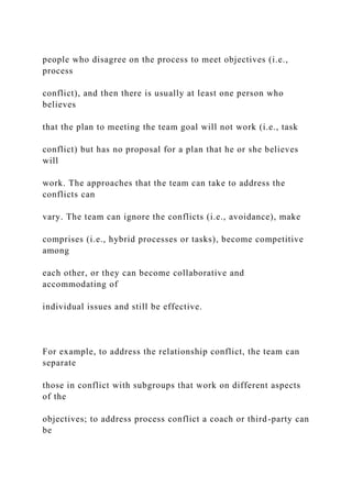 people who disagree on the process to meet objectives (i.e.,
process
conflict), and then there is usually at least one person who
believes
that the plan to meeting the team goal will not work (i.e., task
conflict) but has no proposal for a plan that he or she believes
will
work. The approaches that the team can take to address the
conflicts can
vary. The team can ignore the conflicts (i.e., avoidance), make
comprises (i.e., hybrid processes or tasks), become competitive
among
each other, or they can become collaborative and
accommodating of
individual issues and still be effective.
For example, to address the relationship conflict, the team can
separate
those in conflict with subgroups that work on different aspects
of the
objectives; to address process conflict a coach or third-party can
be
 