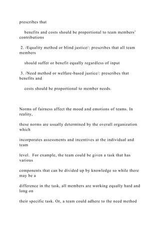 prescribes that
benefits and costs should be proportional to team members’
contributions
2. /Equality method or blind justice/: prescribes that all team
members
should suffer or benefit equally regardless of input
3. /Need method or welfare-based justice/: prescribes that
benefits and
costs should be proportional to member needs.
Norms of fairness affect the mood and emotions of teams. In
reality,
these norms are usually determined by the overall organization
which
incorporates assessments and incentives at the individual and
team
level. For example, the team could be given a task that has
various
components that can be divided up by knowledge so while there
may be a
difference in the task, all members are working equally hard and
long on
their specific task. Or, a team could adhere to the need method
 