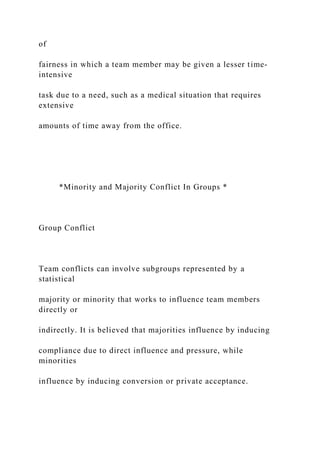 of
fairness in which a team member may be given a lesser time-
intensive
task due to a need, such as a medical situation that requires
extensive
amounts of time away from the office.
*Minority and Majority Conflict In Groups *
Group Conflict
Team conflicts can involve subgroups represented by a
statistical
majority or minority that works to influence team members
directly or
indirectly. It is believed that majorities influence by inducing
compliance due to direct influence and pressure, while
minorities
influence by inducing conversion or private acceptance.
 