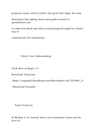 proposal creates initial conflict, but given that input, the team
determines that adding charts and graphs instead of
spreadsheets into
its otherwise black and white printed proposal might be a better
way to
communicate the information.
Check Your Understanding
Click Here to Begin <#>
Download Transcript
<https://csuglobal.blackboard.com/bbcswebdav/xid-7079961_2>
//Backward Forward//
Team Creativity
In Module 2, we learned about cross-functional teams and the
level of
 