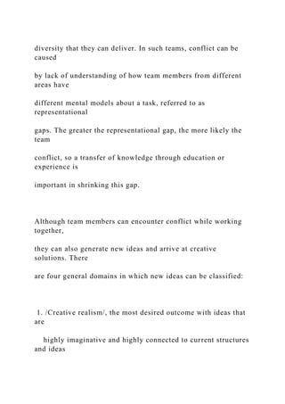 diversity that they can deliver. In such teams, conflict can be
caused
by lack of understanding of how team members from different
areas have
different mental models about a task, referred to as
representational
gaps. The greater the representational gap, the more likely the
team
conflict, so a transfer of knowledge through education or
experience is
important in shrinking this gap.
Although team members can encounter conflict while working
together,
they can also generate new ideas and arrive at creative
solutions. There
are four general domains in which new ideas can be classified:
1. /Creative realism/, the most desired outcome with ideas that
are
highly imaginative and highly connected to current structures
and ideas
 
