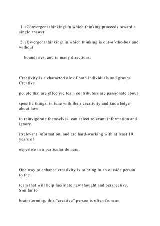 1. /Convergent thinking/ in which thinking proceeds toward a
single answer
2. /Divergent thinking/ in which thinking is out-of-the-box and
without
boundaries, and in many directions.
Creativity is a characteristic of both individuals and groups.
Creative
people that are effective team contributors are passionate about
specific things, in tune with their creativity and knowledge
about how
to reinvigorate themselves, can select relevant information and
ignore
irrelevant information, and are hard-working with at least 10
years of
expertise in a particular domain.
One way to enhance creativity is to bring in an outside person
to the
team that will help facilitate new thought and perspective.
Similar to
brainstorming, this “creative” person is often from an
 