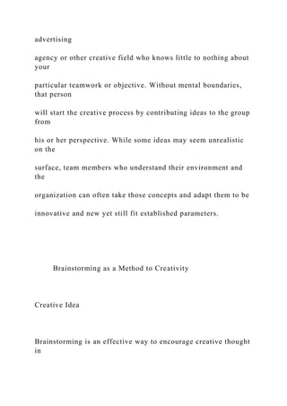 advertising
agency or other creative field who knows little to nothing about
your
particular teamwork or objective. Without mental boundaries,
that person
will start the creative process by contributing ideas to the group
from
his or her perspective. While some ideas may seem unrealistic
on the
surface, team members who understand their environment and
the
organization can often take those concepts and adapt them to be
innovative and new yet still fit established parameters.
Brainstorming as a Method to Creativity
Creative Idea
Brainstorming is an effective way to encourage creative thought
in
 