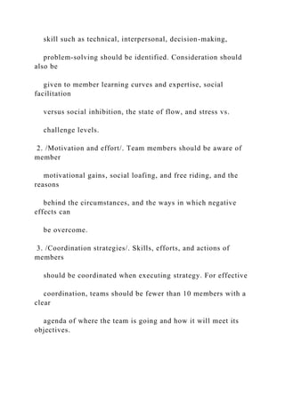 skill such as technical, interpersonal, decision-making,
problem-solving should be identified. Consideration should
also be
given to member learning curves and expertise, social
facilitation
versus social inhibition, the state of flow, and stress vs.
challenge levels.
2. /Motivation and effort/. Team members should be aware of
member
motivational gains, social loafing, and free riding, and the
reasons
behind the circumstances, and the ways in which negative
effects can
be overcome.
3. /Coordination strategies/. Skills, efforts, and actions of
members
should be coordinated when executing strategy. For effective
coordination, teams should be fewer than 10 members with a
clear
agenda of where the team is going and how it will meet its
objectives.
 