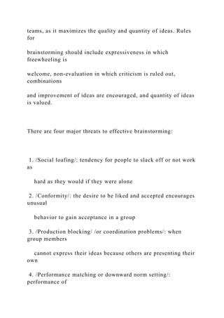 teams, as it maximizes the quality and quantity of ideas. Rules
for
brainstorming should include expressiveness in which
freewheeling is
welcome, non-evaluation in which criticism is ruled out,
combinations
and improvement of ideas are encouraged, and quantity of ideas
is valued.
There are four major threats to effective brainstorming:
1. /Social loafing/: tendency for people to slack off or not work
as
hard as they would if they were alone
2. /Conformity/: the desire to be liked and accepted encourages
unusual
behavior to gain acceptance in a group
3. /Production blocking/ /or coordination problems/: when
group members
cannot express their ideas because others are presenting their
own
4. /Performance matching or downward norm setting/:
performance of
 