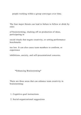 people working within a group converges over time.
The four major threats can lead to failure to follow or abide by
rules
of brainstorming, slacking off on production of ideas,
participating in
social rituals that negate creativity, or setting performance
benchmarks
too low. It can also cause team members to conform, or
experience
inhibitions, anxiety, and self-presentational concerns.
*Enhancing Brainstorming*
There are three areas that can enhance team creativity in
brainstorming:
1. Cognitive-goal instructions
2. Social-organizational suggestions
 