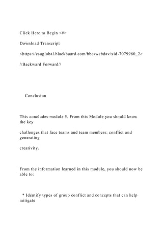 Click Here to Begin <#>
Download Transcript
<https://csuglobal.blackboard.com/bbcswebdav/xid-7079960_2>
//Backward Forward//
Conclusion
This concludes module 5. From this Module you should know
the key
challenges that face teams and team members: conflict and
generating
creativity.
From the information learned in this module, you should now be
able to:
* Identify types of group conflict and concepts that can help
mitigate
 