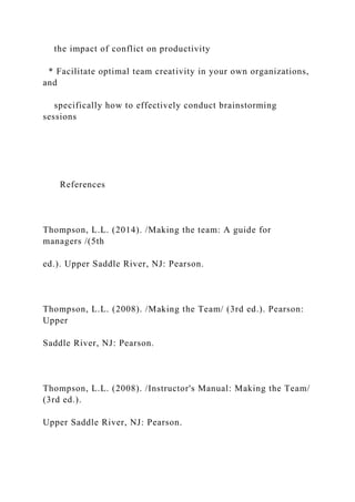 the impact of conflict on productivity
* Facilitate optimal team creativity in your own organizations,
and
specifically how to effectively conduct brainstorming
sessions
References
Thompson, L.L. (2014). /Making the team: A guide for
managers /(5th
ed.). Upper Saddle River, NJ: Pearson.
Thompson, L.L. (2008). /Making the Team/ (3rd ed.). Pearson:
Upper
Saddle River, NJ: Pearson.
Thompson, L.L. (2008). /Instructor's Manual: Making the Team/
(3rd ed.).
Upper Saddle River, NJ: Pearson.
 