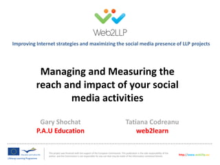 Improving Internet strategies and maximizing the social media presence of LLP projects

Managing and Measuring the
reach and impact of your social
media activities
Gary Shochat
P.A.U Education

Tatiana Codreanu
web2learn

This project was financed with the support of the European Commission. This publication is the sole responsibility of the
author and the Commission is not responsible for any use that may be made of the information contained therein.

http://www.web2llp.eu

 