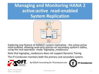 Managing and Monitoring HANA 2
active:active read-enabled
System Replication
Exploring new feature of HANA2’s system replication - the active:active
read-enabled, allowing read-only queries on secondary system’s tables,
using the new operation mode ‘logreplay_readaccess’.
Note that logreplay_readaccess does not support Dynamic Tiering
The IT-Conductor monitors both the primary and secondary system.
By OZSoft Consulting for ITConductor.com
Author: Terry Kempis
Editor: Linh Nguyen
ITConductor.com 1
 
