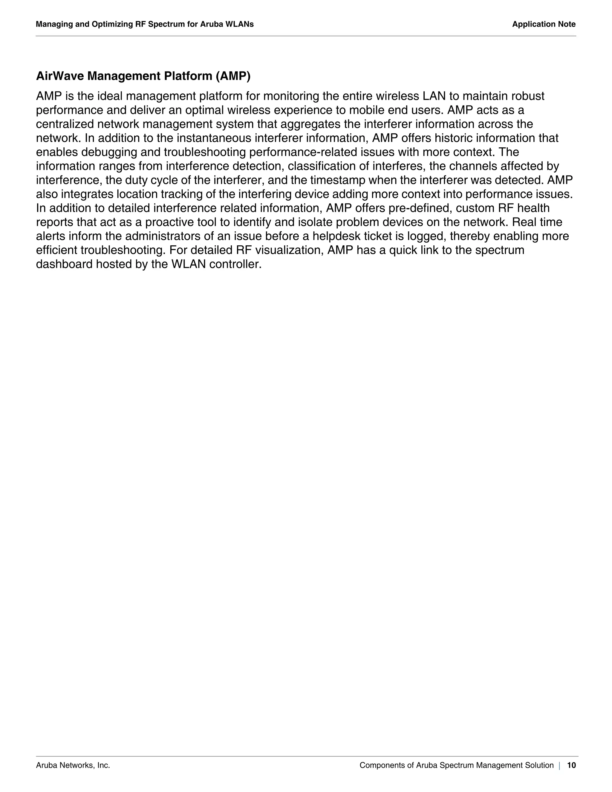 Aruba Networks, Inc. Components of Aruba Spectrum Management Solution | 10
Managing and Optimizing RF Spectrum for Aruba WLANs Application Note
AirWave Management Platform (AMP)
AMP is the ideal management platform for monitoring the entire wireless LAN to maintain robust
performance and deliver an optimal wireless experience to mobile end users. AMP acts as a
centralized network management system that aggregates the interferer information across the
network. In addition to the instantaneous interferer information, AMP offers historic information that
enables debugging and troubleshooting performance-related issues with more context. The
information ranges from interference detection, classification of interferes, the channels affected by
interference, the duty cycle of the interferer, and the timestamp when the interferer was detected. AMP
also integrates location tracking of the interfering device adding more context into performance issues.
In addition to detailed interference related information, AMP offers pre-defined, custom RF health
reports that act as a proactive tool to identify and isolate problem devices on the network. Real time
alerts inform the administrators of an issue before a helpdesk ticket is logged, thereby enabling more
efficient troubleshooting. For detailed RF visualization, AMP has a quick link to the spectrum
dashboard hosted by the WLAN controller.
 