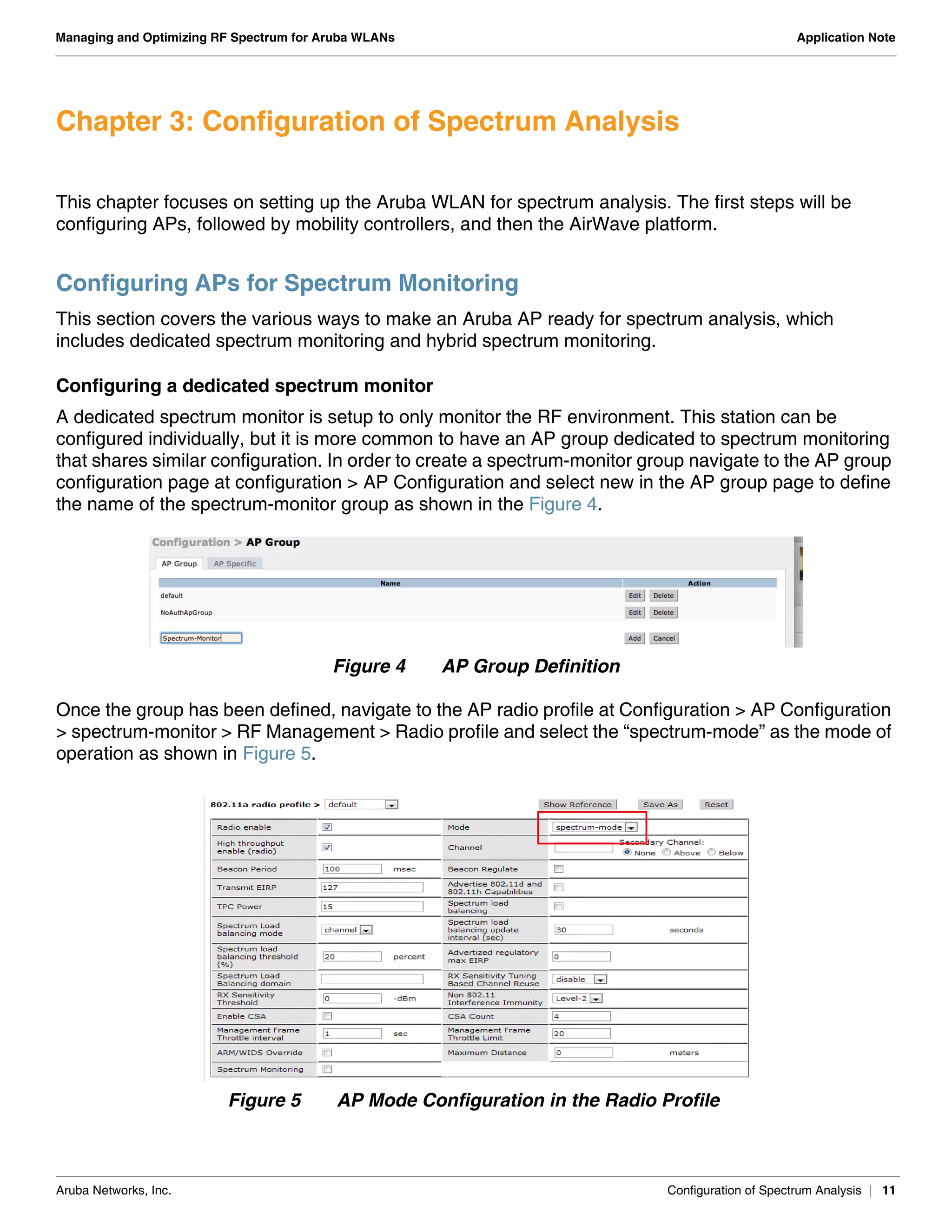 Aruba Networks, Inc. Configuration of Spectrum Analysis | 11
Managing and Optimizing RF Spectrum for Aruba WLANs Application Note
Chapter 3: Configuration of Spectrum Analysis
This chapter focuses on setting up the Aruba WLAN for spectrum analysis. The first steps will be
configuring APs, followed by mobility controllers, and then the AirWave platform.
Configuring APs for Spectrum Monitoring
This section covers the various ways to make an Aruba AP ready for spectrum analysis, which
includes dedicated spectrum monitoring and hybrid spectrum monitoring.
Configuring a dedicated spectrum monitor
A dedicated spectrum monitor is setup to only monitor the RF environment. This station can be
configured individually, but it is more common to have an AP group dedicated to spectrum monitoring
that shares similar configuration. In order to create a spectrum-monitor group navigate to the AP group
configuration page at configuration > AP Configuration and select new in the AP group page to define
the name of the spectrum-monitor group as shown in the Figure 4.
Figure 4 AP Group Definition
Once the group has been defined, navigate to the AP radio profile at Configuration > AP Configuration
> spectrum-monitor > RF Management > Radio profile and select the “spectrum-mode” as the mode of
operation as shown in Figure 5.
Figure 5 AP Mode Configuration in the Radio Profile
 