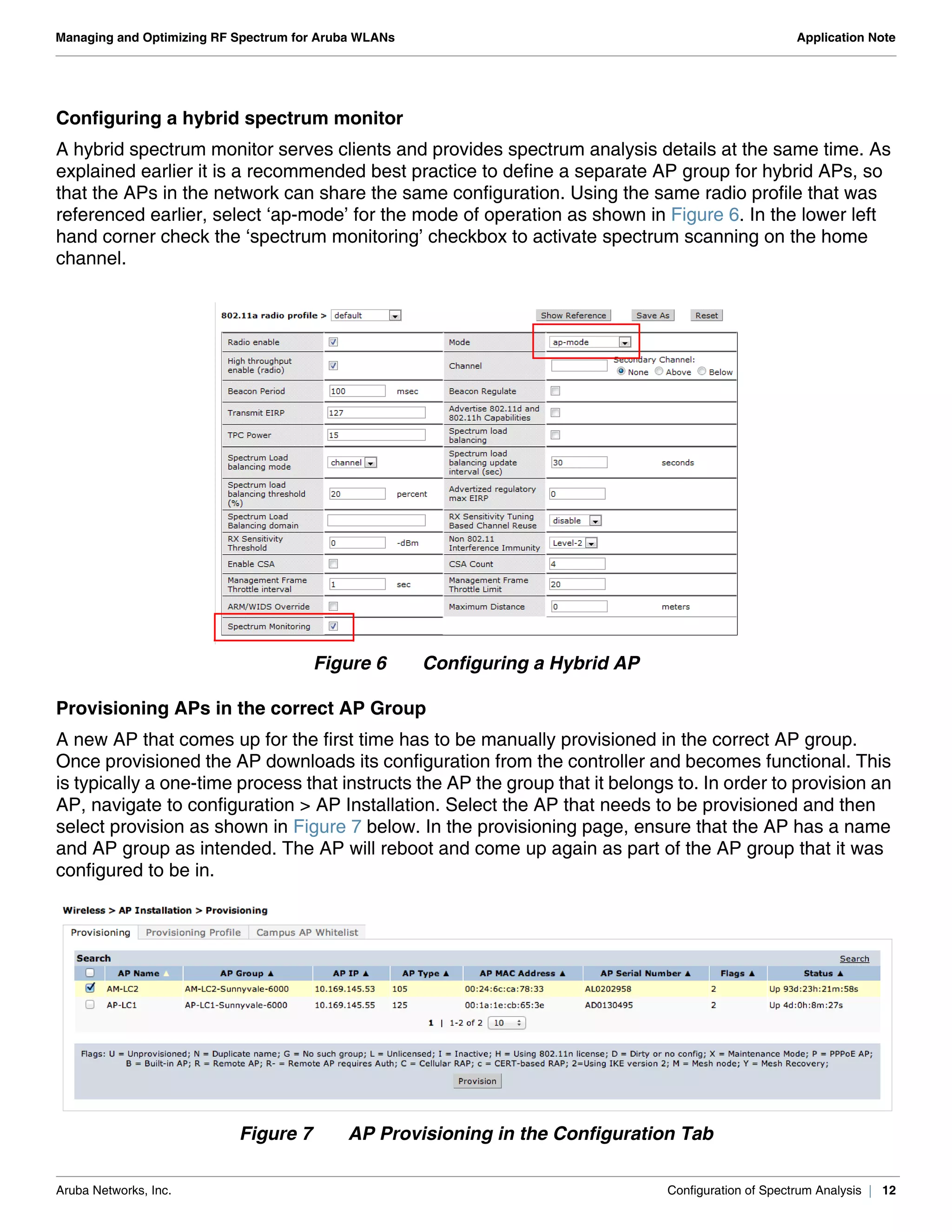 Aruba Networks, Inc. Configuration of Spectrum Analysis | 12
Managing and Optimizing RF Spectrum for Aruba WLANs Application Note
Configuring a hybrid spectrum monitor
A hybrid spectrum monitor serves clients and provides spectrum analysis details at the same time. As
explained earlier it is a recommended best practice to define a separate AP group for hybrid APs, so
that the APs in the network can share the same configuration. Using the same radio profile that was
referenced earlier, select ‘ap-mode’ for the mode of operation as shown in Figure 6. In the lower left
hand corner check the ‘spectrum monitoring’ checkbox to activate spectrum scanning on the home
channel.
Figure 6 Configuring a Hybrid AP
Provisioning APs in the correct AP Group
A new AP that comes up for the first time has to be manually provisioned in the correct AP group.
Once provisioned the AP downloads its configuration from the controller and becomes functional. This
is typically a one-time process that instructs the AP the group that it belongs to. In order to provision an
AP, navigate to configuration > AP Installation. Select the AP that needs to be provisioned and then
select provision as shown in Figure 7 below. In the provisioning page, ensure that the AP has a name
and AP group as intended. The AP will reboot and come up again as part of the AP group that it was
configured to be in.
Figure 7 AP Provisioning in the Configuration Tab
 
