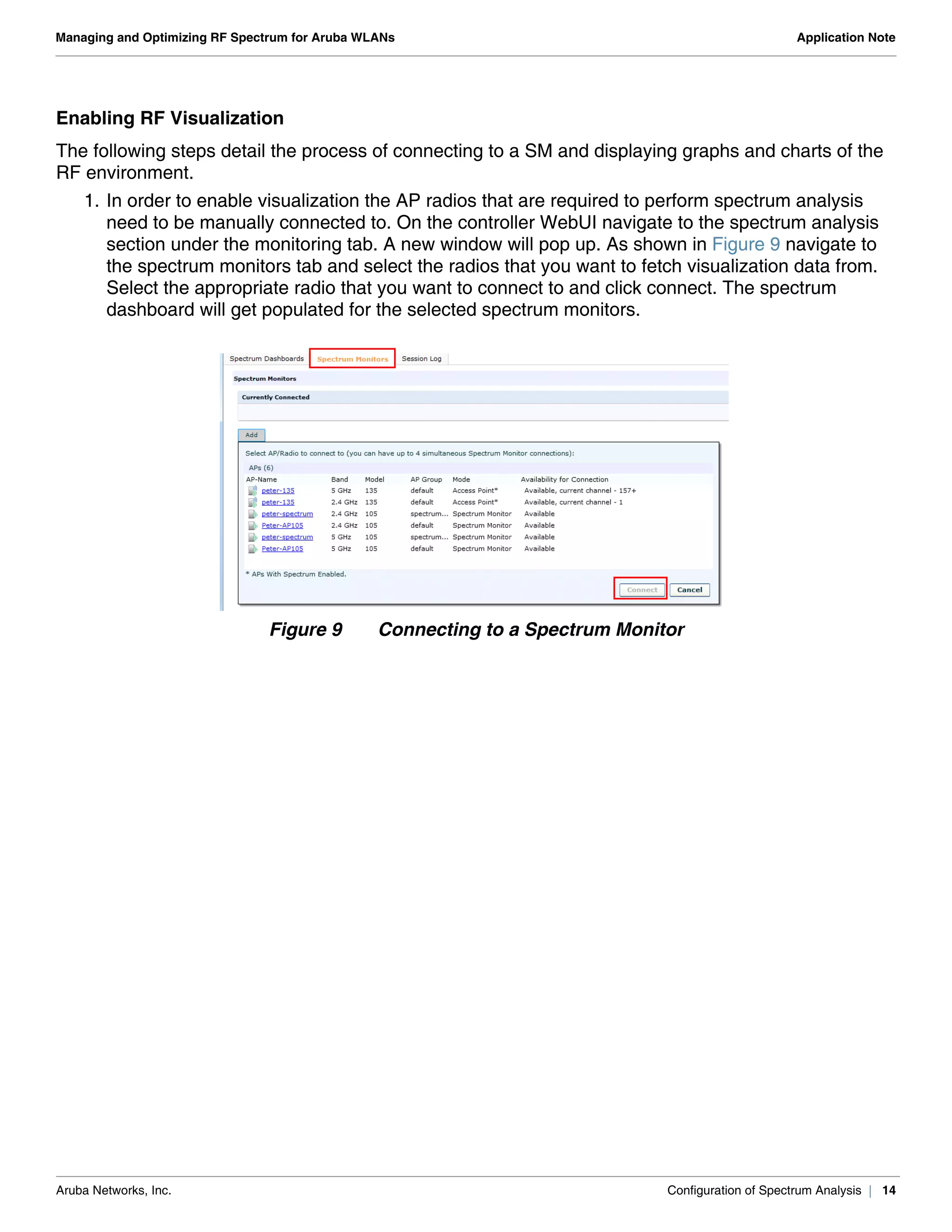 Aruba Networks, Inc. Configuration of Spectrum Analysis | 14
Managing and Optimizing RF Spectrum for Aruba WLANs Application Note
Enabling RF Visualization
The following steps detail the process of connecting to a SM and displaying graphs and charts of the
RF environment.
1. In order to enable visualization the AP radios that are required to perform spectrum analysis
need to be manually connected to. On the controller WebUI navigate to the spectrum analysis
section under the monitoring tab. A new window will pop up. As shown in Figure 9 navigate to
the spectrum monitors tab and select the radios that you want to fetch visualization data from.
Select the appropriate radio that you want to connect to and click connect. The spectrum
dashboard will get populated for the selected spectrum monitors.
Figure 9 Connecting to a Spectrum Monitor
 