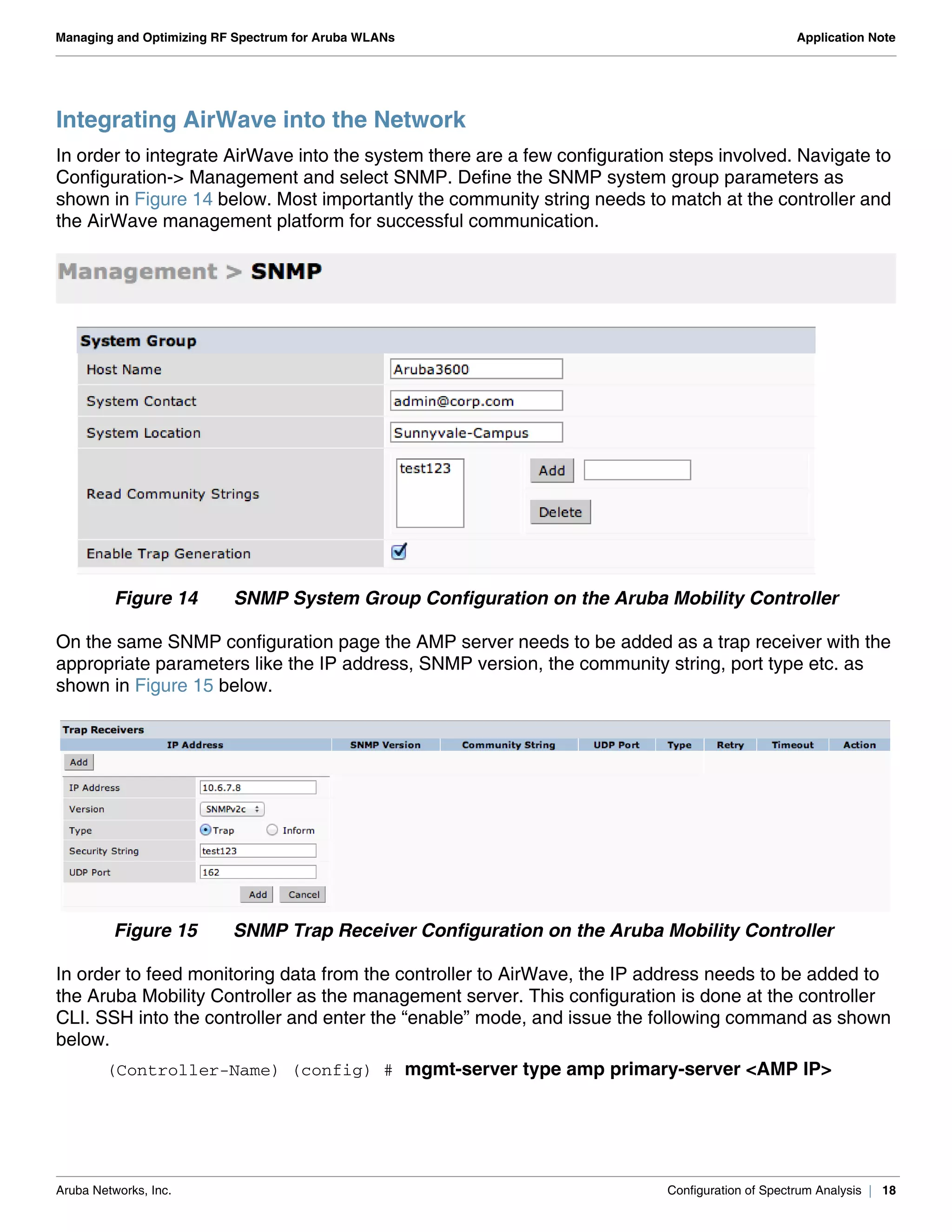 Aruba Networks, Inc. Configuration of Spectrum Analysis | 18
Managing and Optimizing RF Spectrum for Aruba WLANs Application Note
Integrating AirWave into the Network
In order to integrate AirWave into the system there are a few configuration steps involved. Navigate to
Configuration-> Management and select SNMP. Define the SNMP system group parameters as
shown in Figure 14 below. Most importantly the community string needs to match at the controller and
the AirWave management platform for successful communication.
Figure 14 SNMP System Group Configuration on the Aruba Mobility Controller
On the same SNMP configuration page the AMP server needs to be added as a trap receiver with the
appropriate parameters like the IP address, SNMP version, the community string, port type etc. as
shown in Figure 15 below.
Figure 15 SNMP Trap Receiver Configuration on the Aruba Mobility Controller
In order to feed monitoring data from the controller to AirWave, the IP address needs to be added to
the Aruba Mobility Controller as the management server. This configuration is done at the controller
CLI. SSH into the controller and enter the “enable” mode, and issue the following command as shown
below.
(Controller-Name) (config) # mgmt-server type amp primary-server <AMP IP>
 
